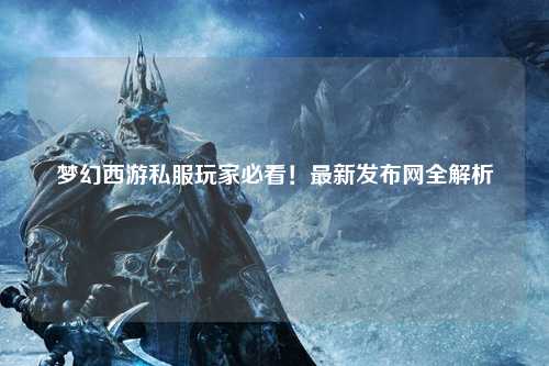 夢幻西游私服玩家必看！最新發(fā)布網(wǎng)全解析
