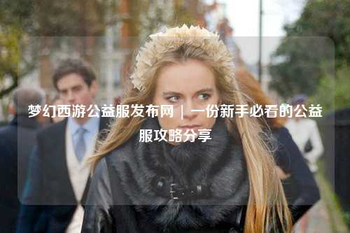 夢幻西游公益服發(fā)布網(wǎng) | 一份新手必看的公益服攻略分享